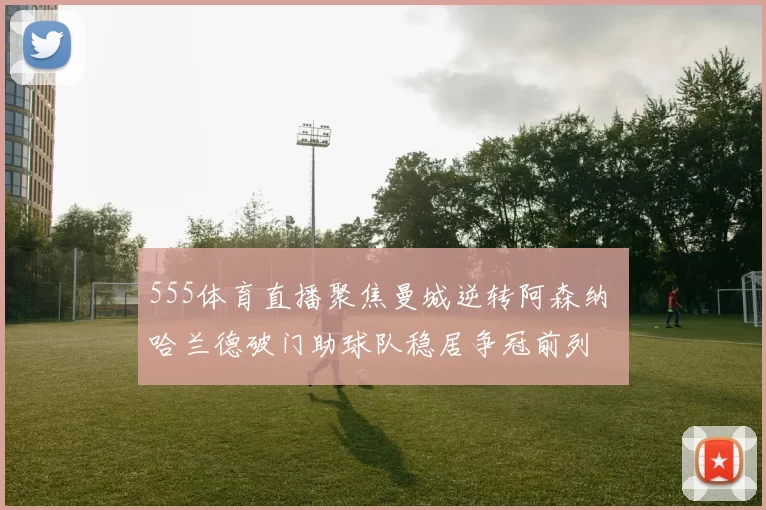 555体育直播聚焦曼城逆转阿森纳 哈兰德破门助球队稳居争冠前列